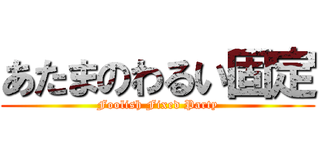 あたまのわるい固定 (Foolish Fixed Party)