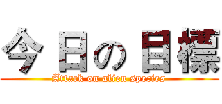 今 日 の 目 標 (Attack on alien species)