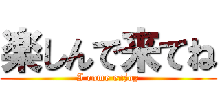 楽しんで来てね (I come enjoy)