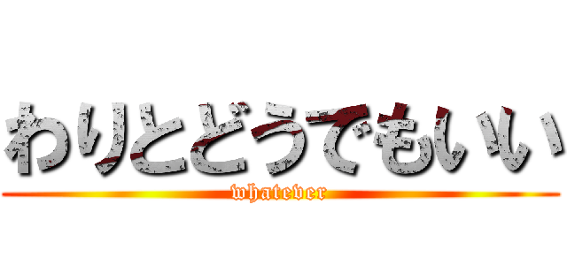 わりとどうでもいい (whatever)