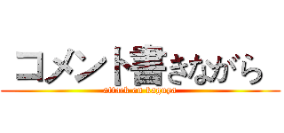  コメント書きながら   (attack on kaguya)