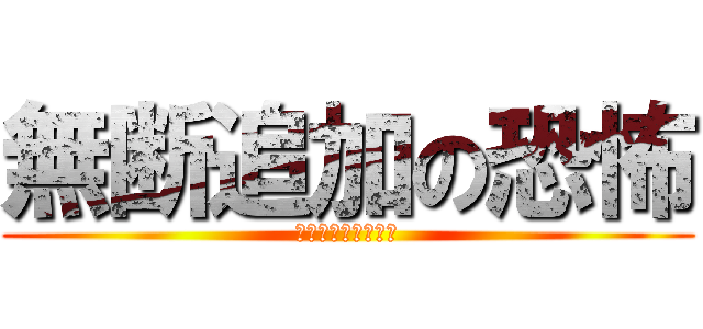 無断追加の恐怖 (ふざけるなｧｧｧｧ)