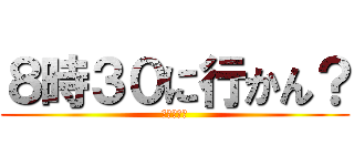 ８時３０に行かん？ (内海くんへ)