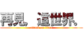 再見，這世界。 (attack on titan)