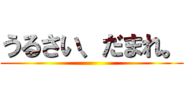 うるさい、だまれ。 ()