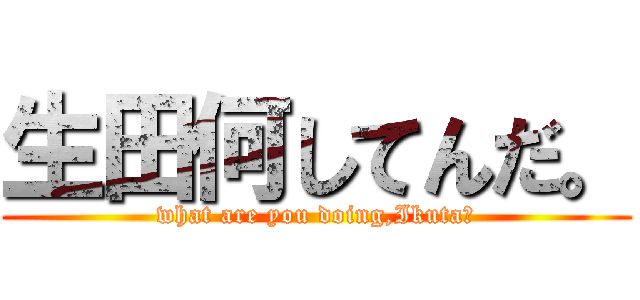 生田何してんだ。 (what are you doing,Ikuta?)