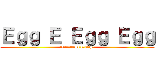 Ｅｇｇ Ｅ Ｅｇｇ Ｅｇｇ (tama tama tamago)