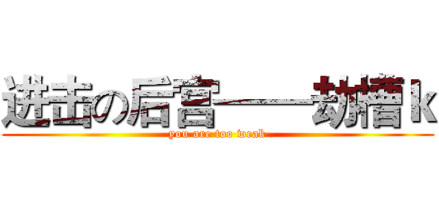 进击の后宫——劫槽ｋ (you are too weak)