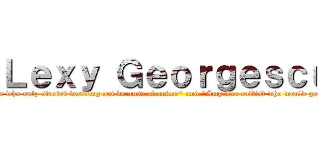 Ｌｅｘｙ Ｇｅｏｒｇｅｓｃｕ (aka "Mikasa ultra-fan and wanabe who only started working out because of anime" and "Amy Lee cultist who would go to another province so see her sing")