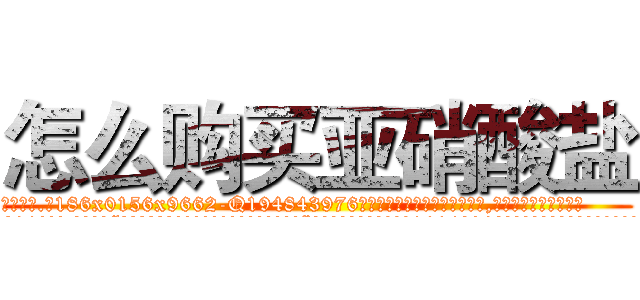 怎么购买亚硝酸盐 (怎么购买亚硝酸盐【电.话186x0156x9662-Q194843976林氏药业】我们做的是长期生意,靠的是老客户长期支持
参考消息网2月20日报道 韩媒称，“剩女多、离婚率高的城市，房价一定会上涨。”这是中国经济学家金岩石2016年12月参加在上海举行的房地产相关论坛时说的话。
)