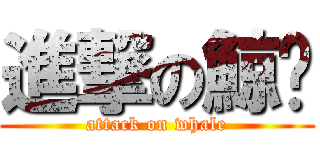 進撃の鯨鱼 (attack on whale)