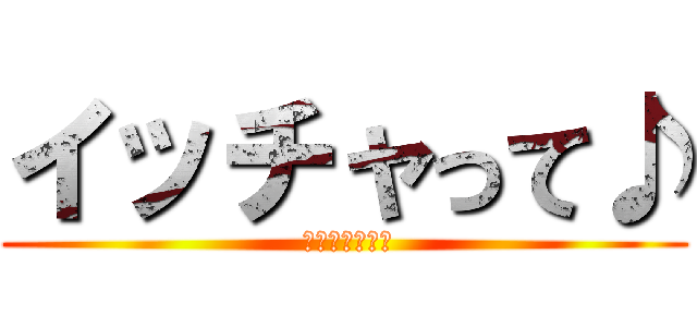 イッチャって♪ ( ヤッチャって♪)