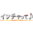 イッチャって♪ ( ヤッチャって♪)