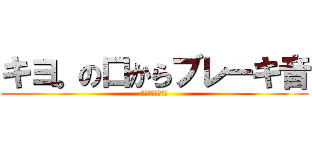 キヨ。の口からブレーキ音 (バチクソうるさい)