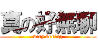 真の好無聊 (very boring)