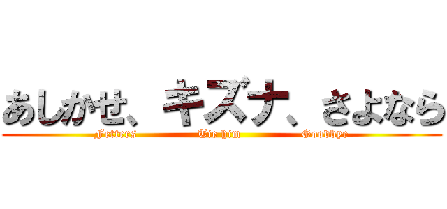 あしかせ、キズナ、さよなら (Fetters               Tie him               Goodbye)