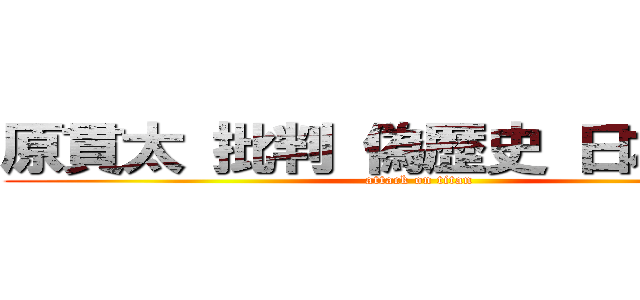 原貫太 批判 偽歴史 日本会議  (attack on titan)