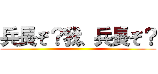 兵長ぞ？我、兵長ぞ？ ()