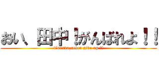 おい、田中！がんばれよ！！ (Tanaka,never give up ！！)