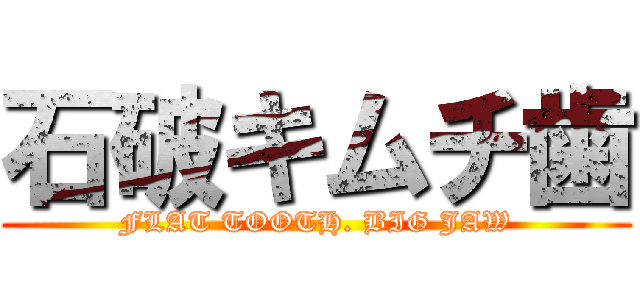 石破キムチ歯 (FLAT TOOTH. BIG JAW)