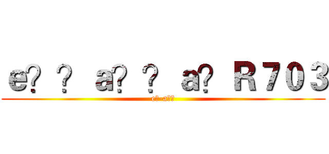 ｅ？？ａ？？ａ？Ｒ７０３ (e?-a??)