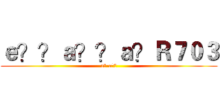 ｅ？？ａ？？ａ？Ｒ７０３ (e?-a??)