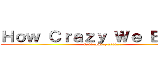 Ｈｏｗ Ｃｒａｚｙ Ｗｅ Ｂｅａｔ！ (7/10 coming soon...)
