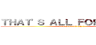 ＴＨＡＴ'Ｓ ＡＬＬ ＦＯＲ ＴＯＤＡＹ (LET'S MOVE ON !!)