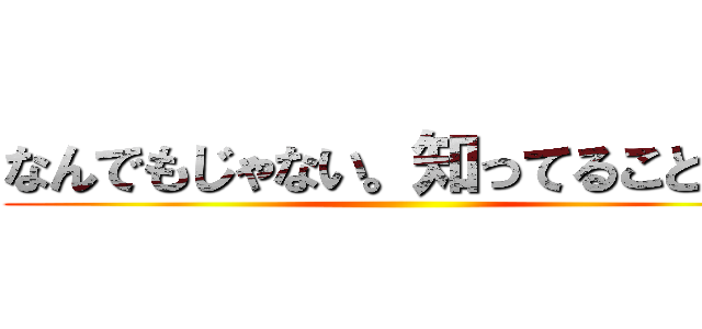 なんでもじゃない。知ってることだけ ()