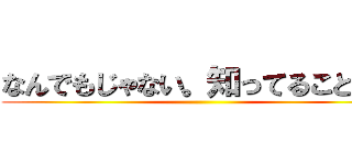 なんでもじゃない。知ってることだけ ()