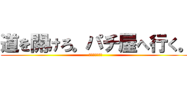 道を開けろ。パチ屋へ行く。 (どうしよもない)