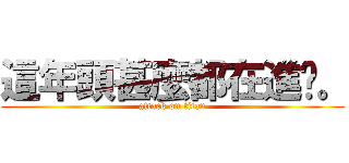這年頭甚麼都在進擊。 (attack on titan)