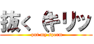 抜く（キリッ ( put my sperm)