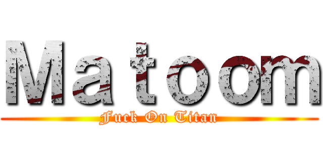 Ｍａｔｏｏｍ (Fuck On Titan)