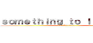 ｓｏｍｅｔｈｉｎｇ ｔｏ ｌｉｖｅ ｆｏｒ (Aot :Insertlore)