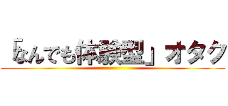 「なんでも体験型」オタク ()