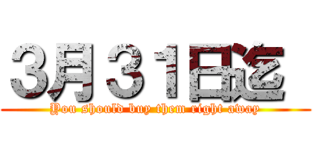 ３月３１日迄  (You should buy them right away)