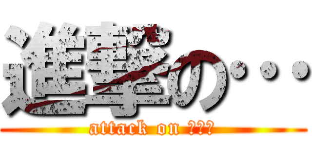 進撃の… (attack on ･･･)