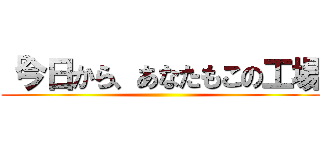 「今日から、あなたもこの工場 ()