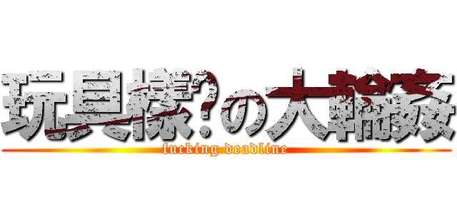 玩具樣辦の大輪姦 (fucking deadline)