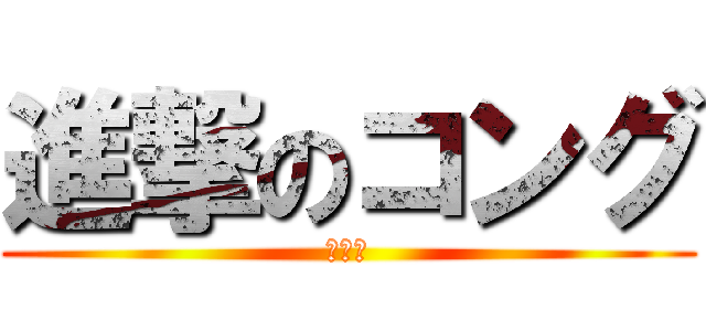 進撃のコング (こんぐ)