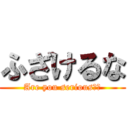 ふざけるな (Are you serious??)