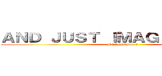 ＡＮＤ ＪＵＳＴ ＩＭＡＧＩＮＥ ．．． (MEANWHILE)