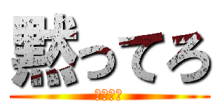 黙ってろ (黙ってろ)