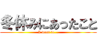 冬休みにあったこと (I went to...)