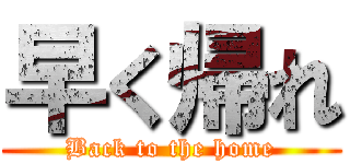 早く帰れ (Back to the home)