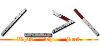 ／＿＞＼ (What     The    Fuck)