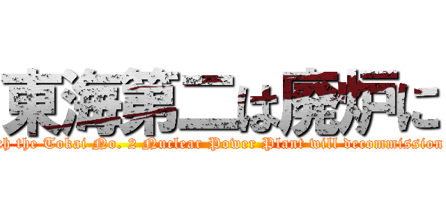 東海第二は廃炉に (Such the Tokai No. 2 Nuclear Power Plant will decommission it.)