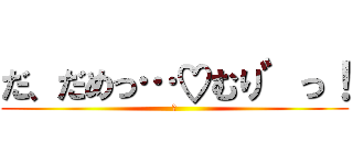 だ、だめっ…♡むり゛っ！ (♡)