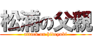 松浦の父親 (attack on hideyuki)